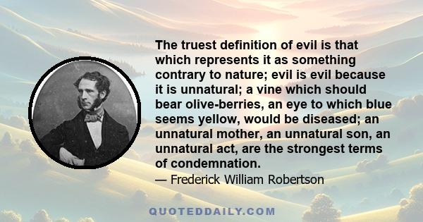 The truest definition of evil is that which represents it as something contrary to nature; evil is evil because it is unnatural; a vine which should bear olive-berries, an eye to which blue seems yellow, would be