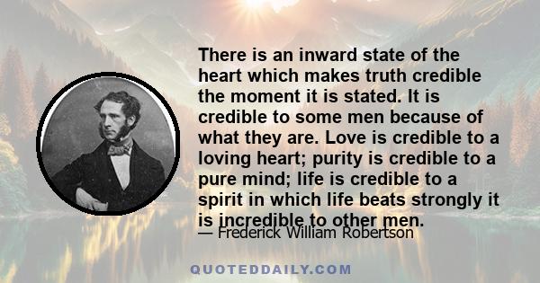 There is an inward state of the heart which makes truth credible the moment it is stated. It is credible to some men because of what they are. Love is credible to a loving heart; purity is credible to a pure mind; life