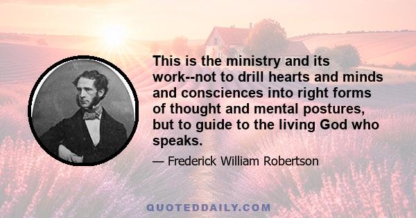 This is the ministry and its work--not to drill hearts and minds and consciences into right forms of thought and mental postures, but to guide to the living God who speaks.