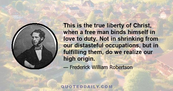 This is the true liberty of Christ, when a free man binds himself in love to duty. Not in shrinking from our distasteful occupations, but in fulfilling them, do we realize our high origin.