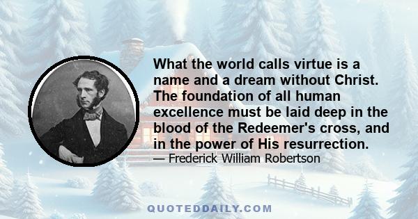 What the world calls virtue is a name and a dream without Christ. The foundation of all human excellence must be laid deep in the blood of the Redeemer's cross, and in the power of His resurrection.