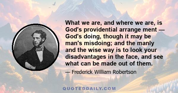 What we are, and where we are, is God's providential arrange ment — God's doing, though it may be man's misdoing; and the manly and the wise way is to look your disadvantages in the face, and see what can be made out of 