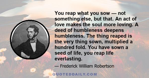 You reap what you sow — not something else, but that. An act of love makes the soul more loving. A deed of humbleness deepens humbleness. The thing reaped is the very thing sown, multiplied a hundred fold. You have sown 