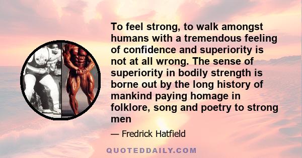 To feel strong, to walk amongst humans with a tremendous feeling of confidence and superiority is not at all wrong. The sense of superiority in bodily strength is borne out by the long history of mankind paying homage