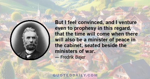 But I feel convinced, and I venture even to prophesy in this regard, that the time will come when there will also be a minister of peace in the cabinet, seated beside the ministers of war.