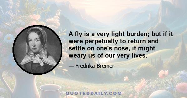 A fly is a very light burden; but if it were perpetually to return and settle on one's nose, it might weary us of our very lives.