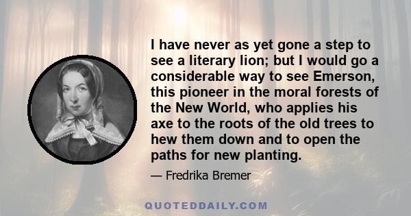 I have never as yet gone a step to see a literary lion; but I would go a considerable way to see Emerson, this pioneer in the moral forests of the New World, who applies his axe to the roots of the old trees to hew them 