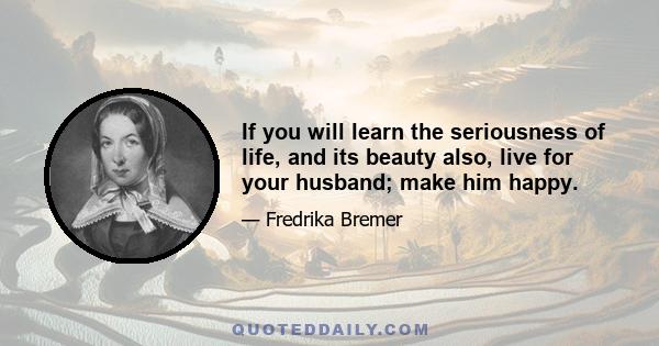 If you will learn the seriousness of life, and its beauty also, live for your husband; make him happy.