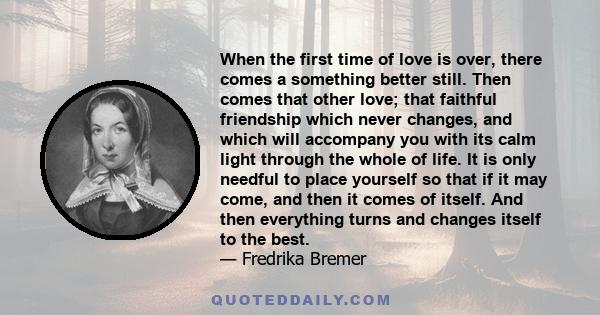 When the first time of love is over, there comes a something better still. Then comes that other love; that faithful friendship which never changes, and which will accompany you with its calm light through the whole of