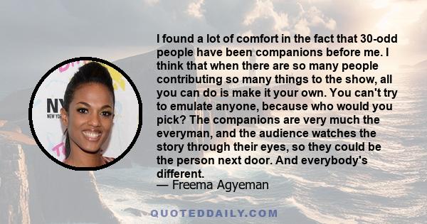 I found a lot of comfort in the fact that 30-odd people have been companions before me. I think that when there are so many people contributing so many things to the show, all you can do is make it your own. You can't