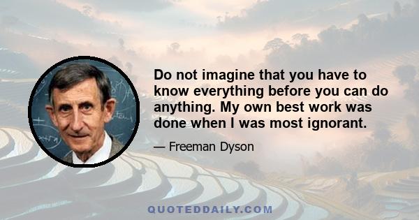 Do not imagine that you have to know everything before you can do anything. My own best work was done when I was most ignorant.