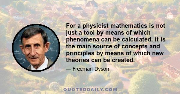 For a physicist mathematics is not just a tool by means of which phenomena can be calculated, it is the main source of concepts and principles by means of which new theories can be created.