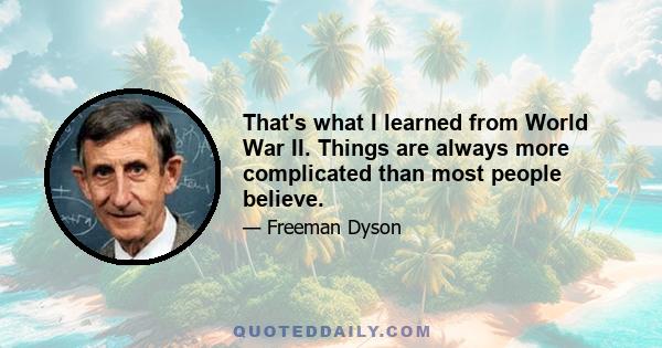 That's what I learned from World War II. Things are always more complicated than most people believe.