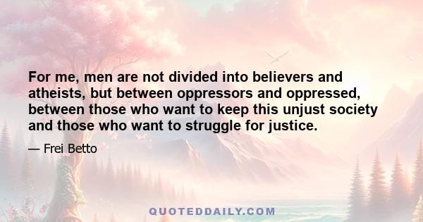 For me, men are not divided into believers and atheists, but between oppressors and oppressed, between those who want to keep this unjust society and those who want to struggle for justice.