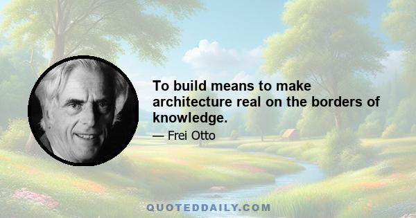 To build means to make architecture real on the borders of knowledge.