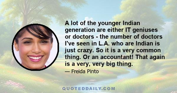 A lot of the younger Indian generation are either IT geniuses or doctors - the number of doctors I've seen in L.A. who are Indian is just crazy. So it is a very common thing. Or an accountant! That again is a very, very 