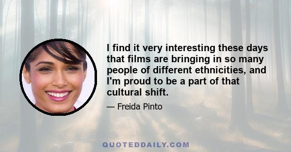 I find it very interesting these days that films are bringing in so many people of different ethnicities, and I'm proud to be a part of that cultural shift.