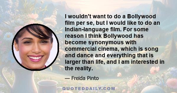 I wouldn't want to do a Bollywood film per se, but I would like to do an Indian-language film. For some reason I think Bollywood has become synonymous with commercial cinema, which is song and dance and everything that