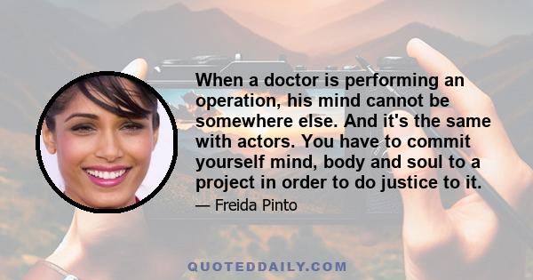 When a doctor is performing an operation, his mind cannot be somewhere else. And it's the same with actors. You have to commit yourself mind, body and soul to a project in order to do justice to it.