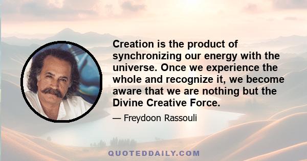 Creation is the product of synchronizing our energy with the universe. Once we experience the whole and recognize it, we become aware that we are nothing but the Divine Creative Force.