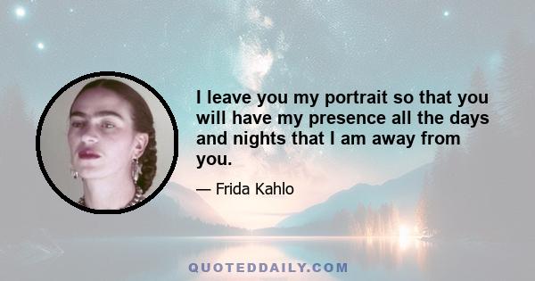 I leave you my portrait so that you will have my presence all the days and nights that I am away from you.