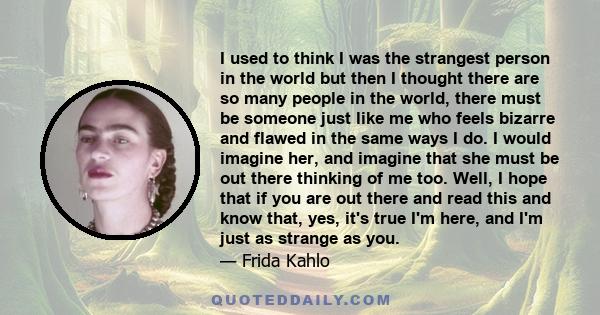 I used to think I was the strangest person in the world but then I thought there are so many people in the world, there must be someone just like me who feels bizarre and flawed in the same ways I do. I would imagine