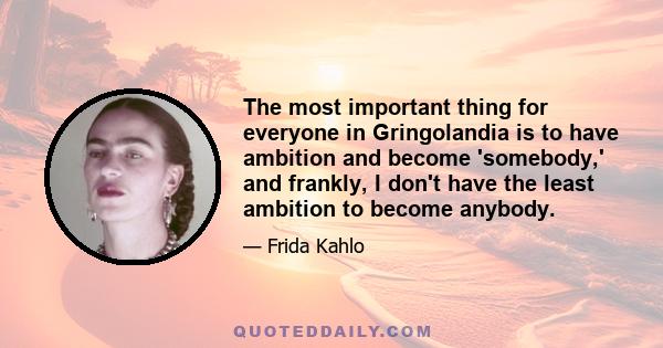 The most important thing for everyone in Gringolandia is to have ambition and become 'somebody,' and frankly, I don't have the least ambition to become anybody.