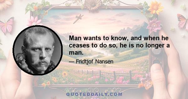 Man wants to know, and when he ceases to do so, he is no longer a man.