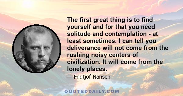 The first great thing is to find yourself and for that you need solitude and contemplation - at least sometimes. I can tell you deliverance will not come from the rushing noisy centers of civilization. It will come from 