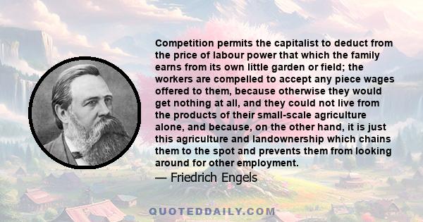 Competition permits the capitalist to deduct from the price of labour power that which the family earns from its own little garden or field; the workers are compelled to accept any piece wages offered to them, because