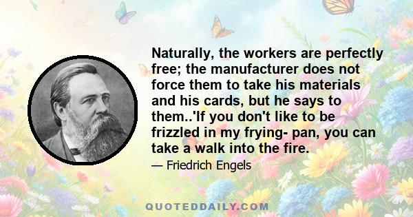 Naturally, the workers are perfectly free; the manufacturer does not force them to take his materials and his cards, but he says to them..'If you don't like to be frizzled in my frying- pan, you can take a walk into the 