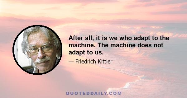 After all, it is we who adapt to the machine. The machine does not adapt to us.