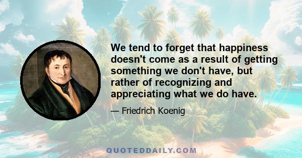 We tend to forget that happiness doesn't come as a result of getting something we don't have, but rather of recognizing and appreciating what we do have.