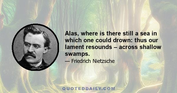 Alas, where is there still a sea in which one could drown: thus our lament resounds – across shallow swamps.