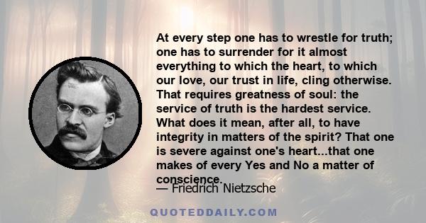 At every step one has to wrestle for truth; one has to surrender for it almost everything to which the heart, to which our love, our trust in life, cling otherwise. That requires greatness of soul: the service of truth