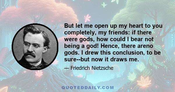 But let me open up my heart to you completely, my friends: if there were gods, how could I bear not being a god! Hence, there areno gods. I drew this conclusion, to be sure--but now it draws me.