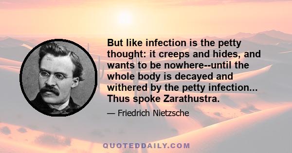 But like infection is the petty thought: it creeps and hides, and wants to be nowhere--until the whole body is decayed and withered by the petty infection... Thus spoke Zarathustra.