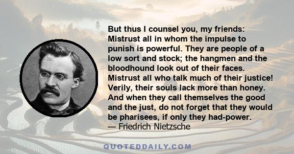 But thus I counsel you, my friends: Mistrust all in whom the impulse to punish is powerful. They are people of a low sort and stock; the hangmen and the bloodhound look out of their faces. Mistrust all who talk much of