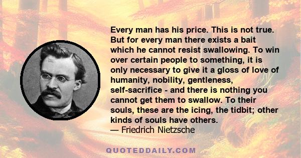 Every man has his price. This is not true. But for every man there exists a bait which he cannot resist swallowing. To win over certain people to something, it is only necessary to give it a gloss of love of humanity,