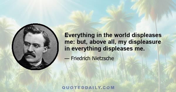 Everything in the world displeases me: but, above all, my displeasure in everything displeases me.