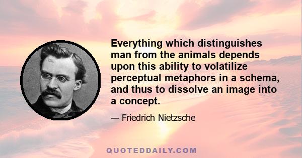 Everything which distinguishes man from the animals depends upon this ability to volatilize perceptual metaphors in a schema, and thus to dissolve an image into a concept.