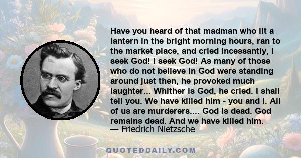 Have you heard of that madman who lit a lantern in the bright morning hours, ran to the market place, and cried incessantly, I seek God! I seek God! As many of those who do not believe in God were standing around just