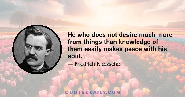 He who does not desire much more from things than knowledge of them easily makes peace with his soul.