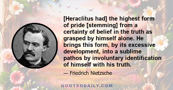 [Heraclitus had] the highest form of pride [stemming] from a certainty of belief in the truth as grasped by himself alone. He brings this form, by its excessive development, into a sublime pathos by involuntary