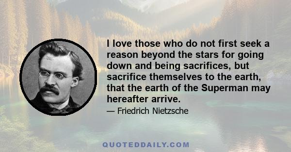 I love those who do not first seek a reason beyond the stars for going down and being sacrifices, but sacrifice themselves to the earth, that the earth of the Superman may hereafter arrive.