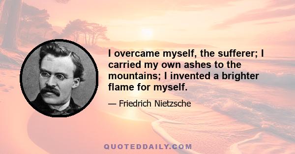 I overcame myself, the sufferer; I carried my own ashes to the mountains; I invented a brighter flame for myself.