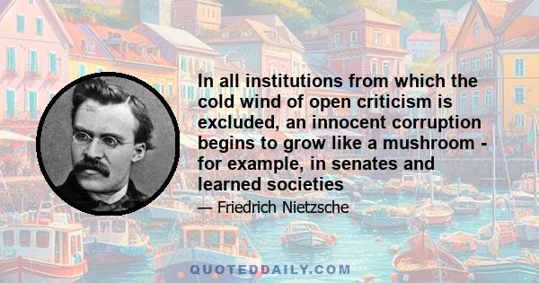 In all institutions from which the cold wind of open criticism is excluded, an innocent corruption begins to grow like a mushroom - for example, in senates and learned societies