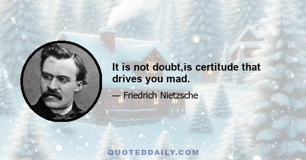 It is not doubt,is certitude that drives you mad.