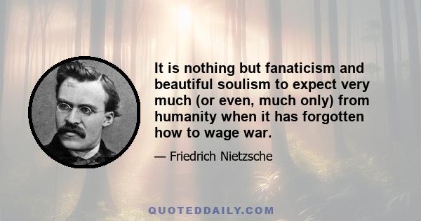 It is nothing but fanaticism and beautiful soulism to expect very much (or even, much only) from humanity when it has forgotten how to wage war.