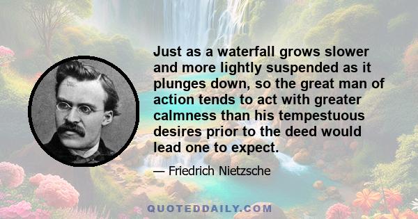 Just as a waterfall grows slower and more lightly suspended as it plunges down, so the great man of action tends to act with greater calmness than his tempestuous desires prior to the deed would lead one to expect.